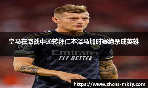 皇马在激战中逆转拜仁本泽马加时赛绝杀成英雄