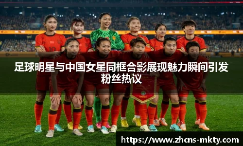 足球明星与中国女星同框合影展现魅力瞬间引发粉丝热议